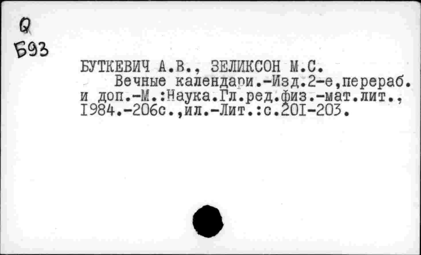 ﻿а
БУТКЕВИЧ А.В., ЗЕЛИКСОН М.С.
Вечные календапи.-Изд.2-е,перераб. и доп.-М.:Наука.Гл.ред.физ.-мат.лит., 1984.-206с.,ил.-Лит.:с.201-203.